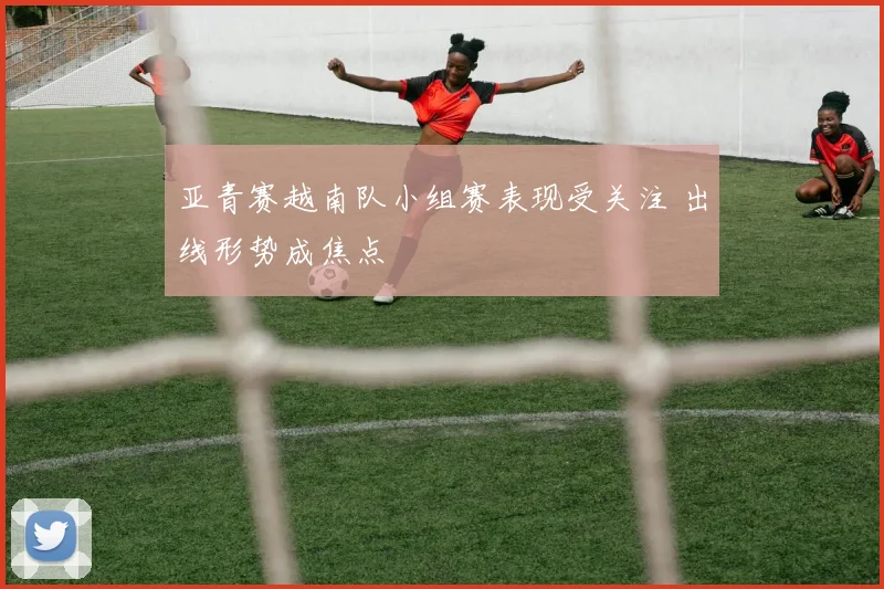 亚青赛越南队小组赛表现受关注 出线形势成焦点