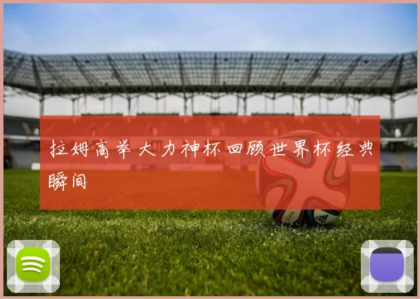 拉姆高举大力神杯回顾世界杯经典瞬间