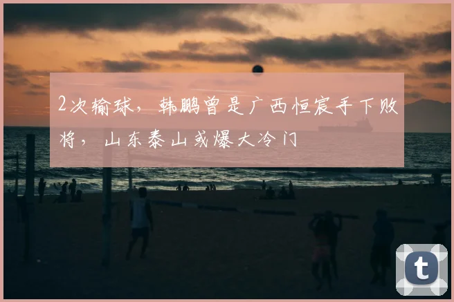 2次输球，韩鹏曾是广西恒宸手下败将，山东泰山或爆大冷门