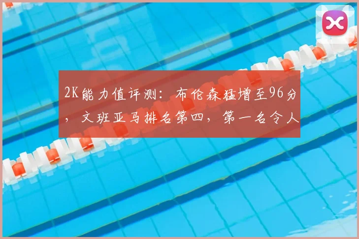 2K能力值评测：布伦森猛增至96分，文班亚马排名第四，第一名令人惊讶_纽约尼克斯队_评分_1