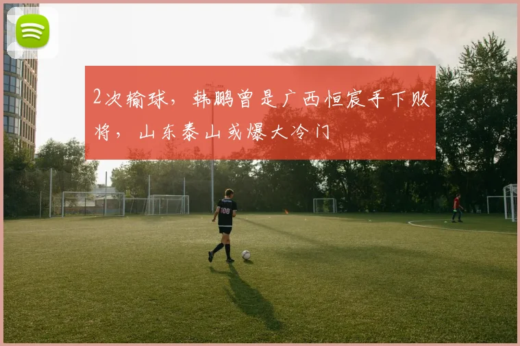 2次输球,韩鹏曾是广西恒宸手下败将,山东泰山或爆大冷门