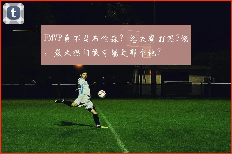FMVP真不是布伦森？总决赛打完3场，最大热门很可能是那个他？