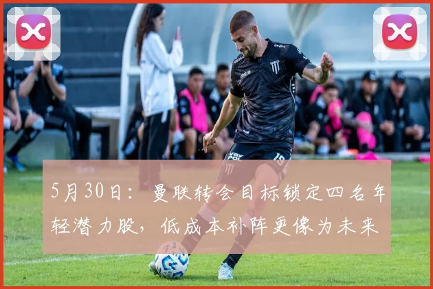 5月30日：曼联转会目标锁定四名年轻潜力股，低成本补阵更像为未来打基础_霍尔_埃德松_安德森