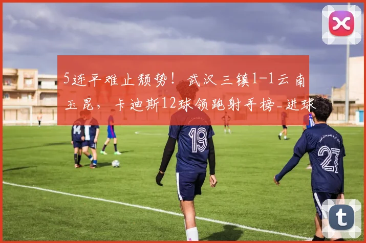 5连平难止颓势！武汉三镇1-1云南玉昆，卡迪斯12球领跑射手榜_进球_双方_上半场