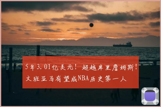 5年3.01亿美元！超越库里詹姆斯！文班亚马有望成NBA历史第一人