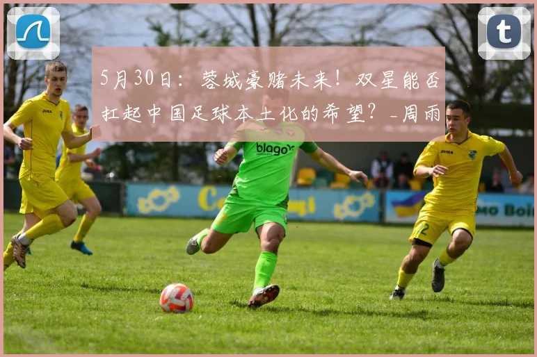 5月30日：蓉城豪赌未来！双星能否扛起中国足球本土化的希望？_周雨诺_帅惟浩_青训