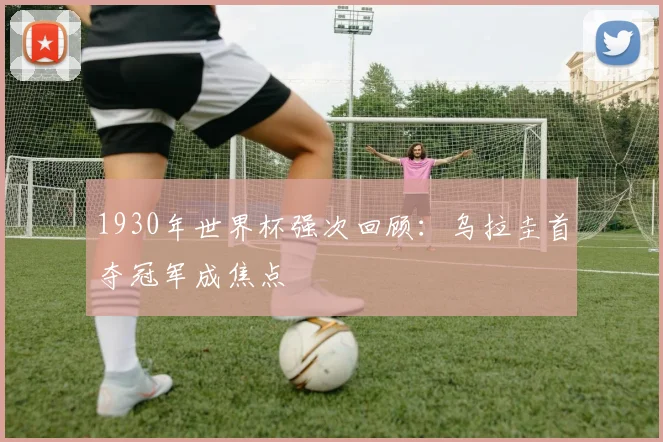 1930年世界杯强次回顾：乌拉圭首夺冠军成焦点