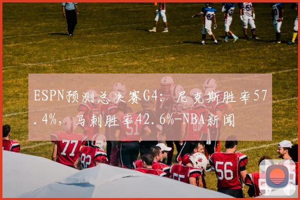 ESPN预测总决赛G4：尼克斯胜率57.4%，马刺胜率42.6%-NBA新闻