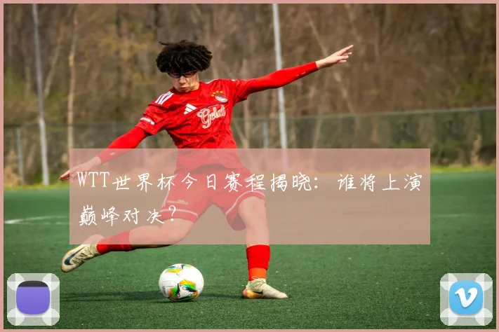 WTT世界杯今日赛程揭晓：谁将上演巅峰对决？